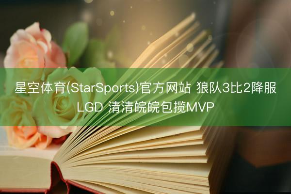 星空体育(StarSports)官方网站 狼队3比2降服LGD 清清皖皖包揽MVP 星空体育(StarSports)官方网站 狼队3比2降服LGD 清清皖皖包揽MVP
