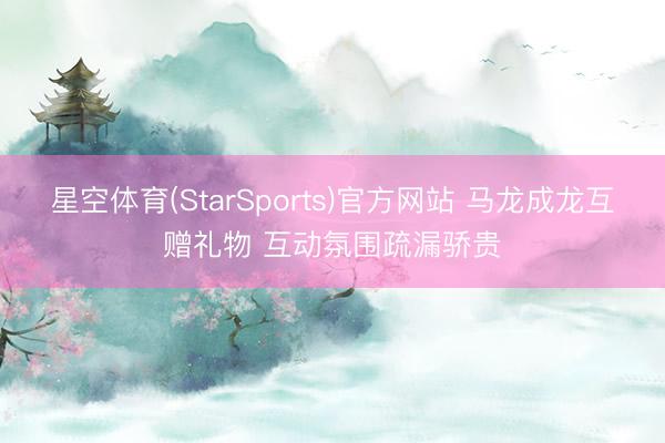 星空体育(StarSports)官方网站 马龙成龙互赠礼物 互动氛围疏漏骄贵