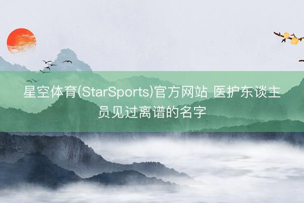 星空体育(StarSports)官方网站 医护东谈主员见过离谱的名字 星空体育(StarSports)官方网站 医护东谈主员见过离谱的名字