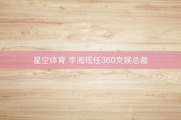 星空体育 李湘现任360文娱总裁 星空体育 李湘现任360文娱总裁