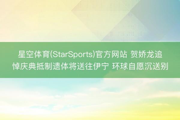星空体育(StarSports)官方网站 贺娇龙追悼庆典抵制遗体将送往伊宁 环球自愿沉送别 星空体育(StarSports)官方网站 贺娇龙追悼庆典抵制遗体将送往伊宁 环球自愿沉送别