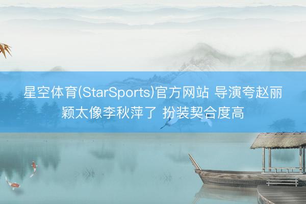 星空体育(StarSports)官方网站 导演夸赵丽颖太像李秋萍了 扮装契合度高
