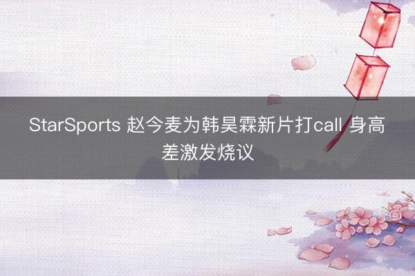 StarSports 赵今麦为韩昊霖新片打call 身高差激发烧议