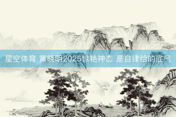 星空体育 黄晓明2025惊艳神态 是自律给的底气