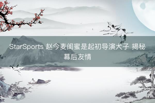 StarSports 赵今麦闺蜜是起初导演犬子 揭秘幕后友情