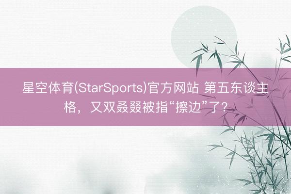 星空体育(StarSports)官方网站 第五东谈主格，又双叒叕被指“擦边”了？