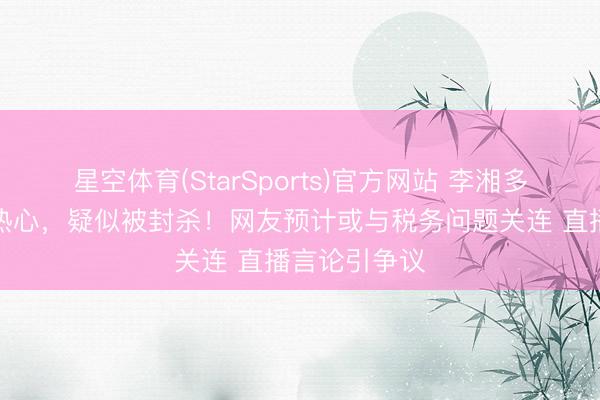 星空体育(StarSports)官方网站 李湘多平台被退却热心，疑似被封杀！网友预计或与税务问题关连 直播言论引争议