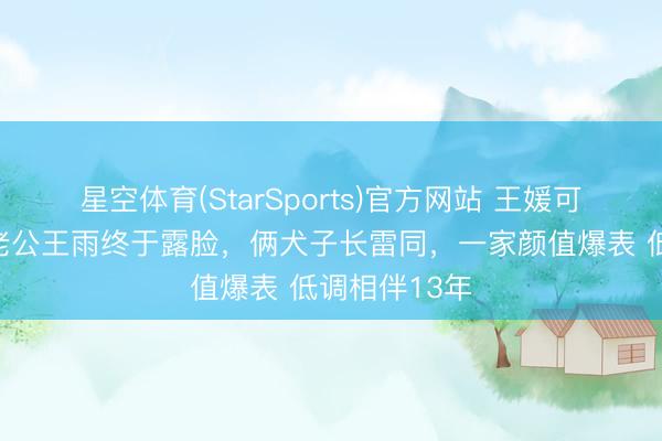 星空体育(StarSports)官方网站 王媛可晒全家福，老公王雨终于露脸，俩犬子长雷同，一家颜值爆表 低调相伴13年