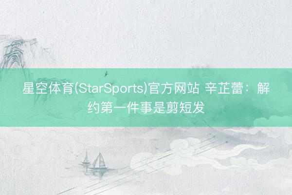 星空体育(StarSports)官方网站 辛芷蕾：解约第一件事是剪短发