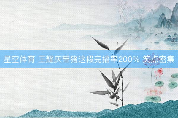 星空体育 王耀庆带猪这段完播率200% 笑点密集