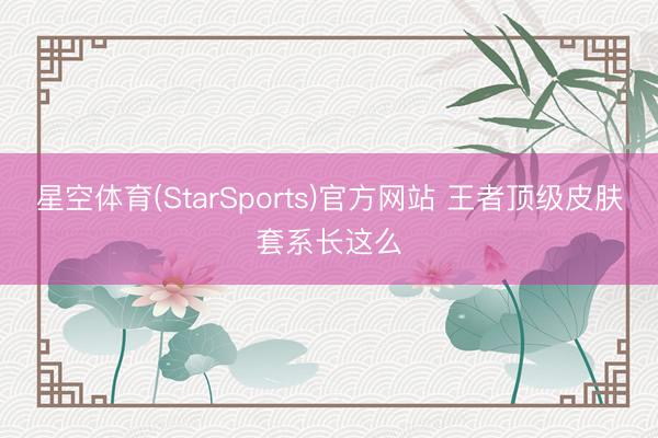 星空体育(StarSports)官方网站 王者顶级皮肤套系长这么