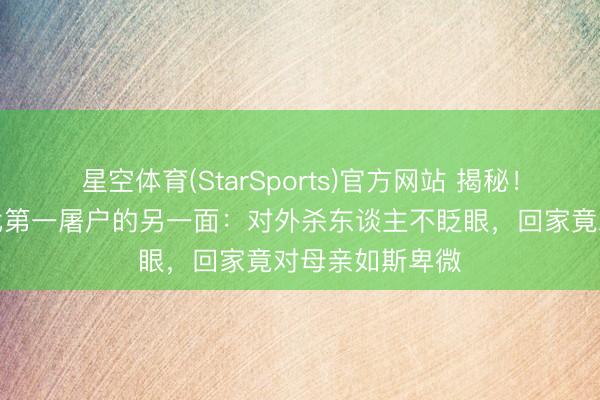 星空体育(StarSports)官方网站 揭秘！《太平年》五代第一屠户的另一面：对外杀东谈主不眨眼，回家竟对母亲如斯卑微