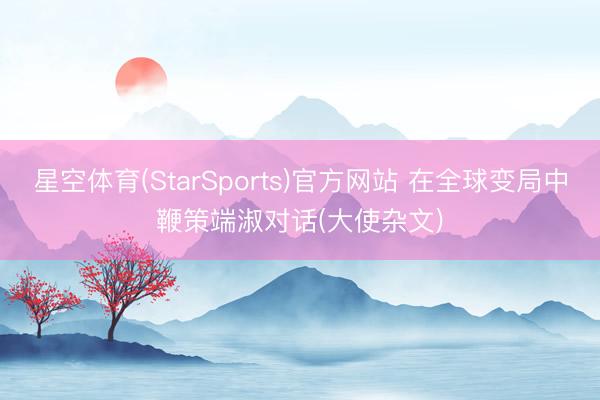 星空体育(StarSports)官方网站 在全球变局中鞭策端淑对话(大使杂文)