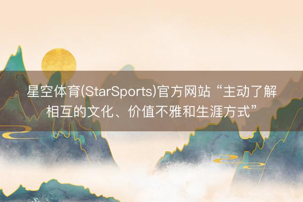 星空体育(StarSports)官方网站 “主动了解相互的文化、价值不雅和生涯方式”