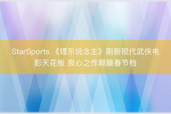 StarSports 《镖东说念主》刷新现代武侠电影天花板 良心之作颠簸春节档
