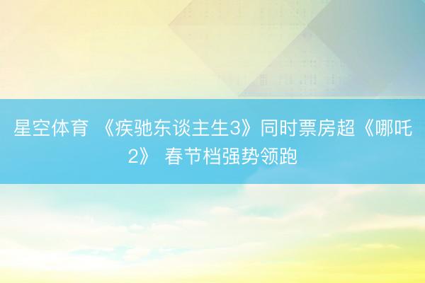 星空体育 《疾驰东谈主生3》同时票房超《哪吒2》 春节档强势领跑 星空体育 《疾驰东谈主生3》同时票房超《哪吒2》 春节档强势领跑