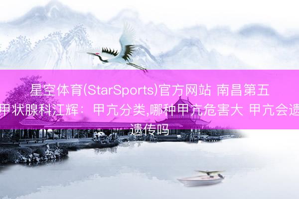 星空体育(StarSports)官方网站 南昌第五病院甲状腺科江辉:甲亢分类,哪种甲亢危害大 甲亢会遗传吗