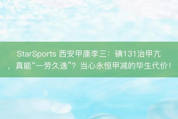 StarSports 西安甲康李三:碘131治甲亢,真能“一劳久逸”?当心永恒甲减的毕生代价!