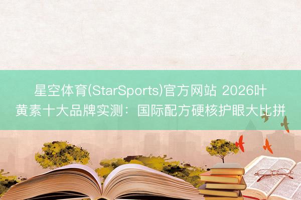 星空体育(StarSports)官方网站 2026叶黄素十大品牌实测：国际配方硬核护眼大比拼