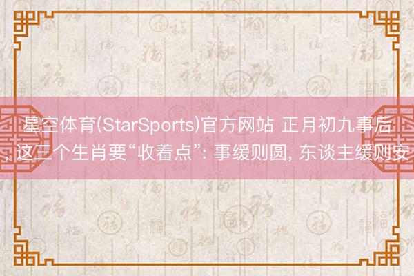 星空体育(StarSports)官方网站 正月初九事后， 这三个生肖要“收着点”: 事缓则圆， 东谈主缓则安