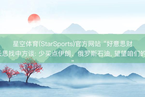 星空体育(StarSports)官方网站 “好意思财长思找中方谈: 少买点伊朗、俄罗斯石油， 望望咱们的”