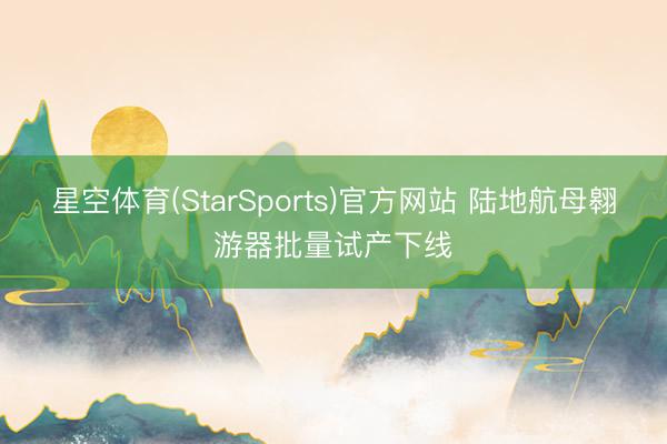 星空体育(StarSports)官方网站 陆地航母翱游器批量试产下线