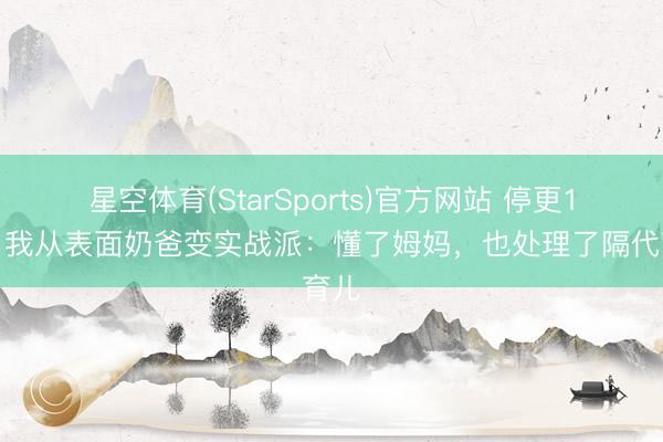 星空体育(StarSports)官方网站 停更1年，我从表面奶爸变实战派：懂了姆妈，也处理了隔代育儿