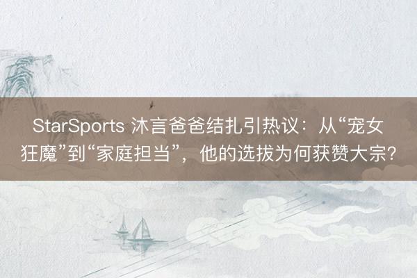 StarSports 沐言爸爸结扎引热议：从“宠女狂魔”到“家庭担当”，他的选拔为何获赞大宗？