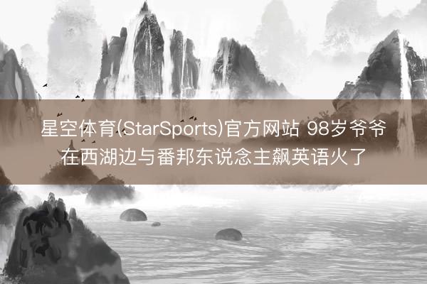 星空体育(StarSports)官方网站 98岁爷爷在西湖边与番邦东说念主飙英语火了