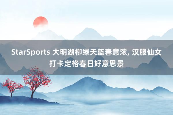 StarSports 大明湖柳绿天蓝春意浓, 汉服仙女打卡定格春日好意思景