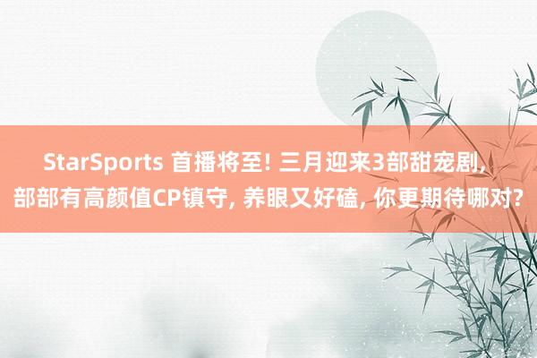 StarSports 首播将至! 三月迎来3部甜宠剧, 部部有高颜值CP镇守, 养眼又好磕, 你更期待哪对?