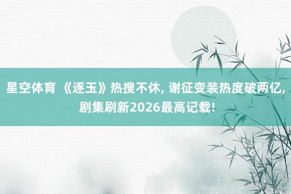 星空体育 《逐玉》热搜不休, 谢征变装热度破两亿, 剧集刷新2026最高记载! 星空体育 《逐玉》热搜不休, 谢征变装热度破两亿, 剧集刷新2026最高记载!