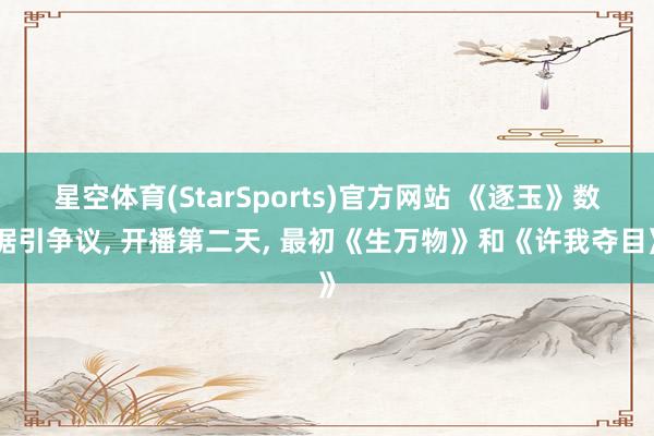 星空体育(StarSports)官方网站 《逐玉》数据引争议, 开播第二天, 最初《生万物》和《许我夺目》