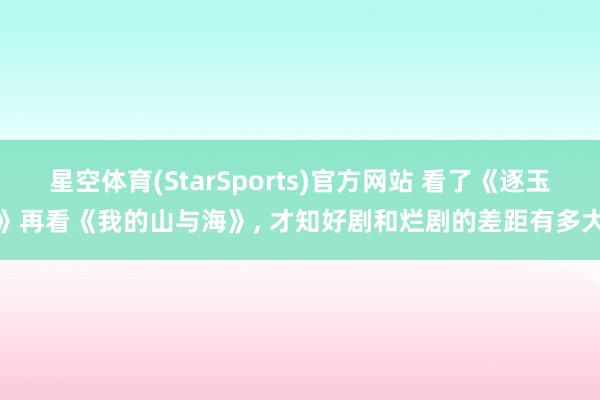 星空体育(StarSports)官方网站 看了《逐玉》再看《我的山与海》, 才知好剧和烂剧的差距有多大