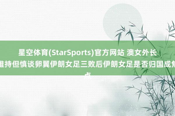 星空体育(StarSports)官方网站 澳女外长称维持但慎谈卵翼伊朗女足三败后伊朗女足是否归国成焦点