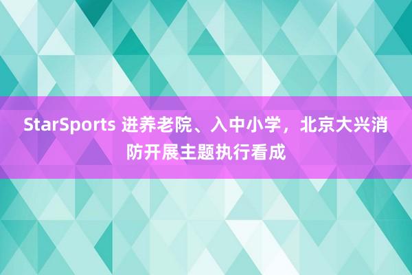 StarSports 进养老院、入中小学,北京大兴消防开展主题执行看成 StarSports 进养老院、入中小学,北京大兴消防开展主题执行看成