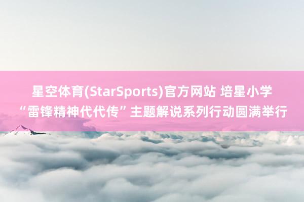 星空体育(StarSports)官方网站 培星小学“雷锋精神代代传”主题解说系列行动圆满举行 星空体育(StarSports)官方网站 培星小学“雷锋精神代代传”主题解说系列行动圆满举行