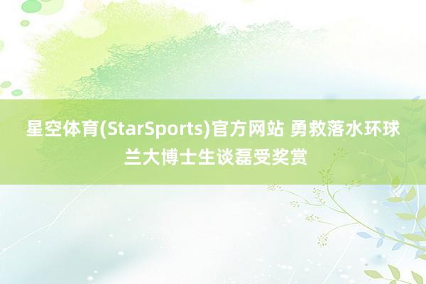 星空体育(StarSports)官方网站 勇救落水环球 兰大博士生谈磊受奖赏 星空体育(StarSports)官方网站 勇救落水环球 兰大博士生谈磊受奖赏