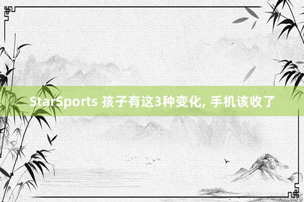 StarSports 孩子有这3种变化, 手机该收了 StarSports 孩子有这3种变化, 手机该收了