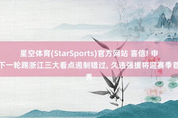 星空体育(StarSports)官方网站 喜信! 申花下一轮踢浙江三大看点遏制错过, 久违强援将迎赛季首秀