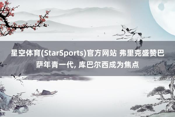 星空体育(StarSports)官方网站 弗里克盛赞巴萨年青一代, 库巴尔西成为焦点 星空体育(StarSports)官方网站 弗里克盛赞巴萨年青一代, 库巴尔西成为焦点