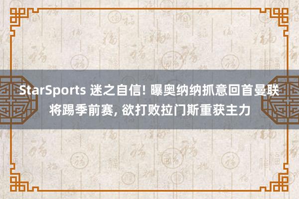 StarSports 迷之自信! 曝奥纳纳抓意回首曼联将踢季前赛, 欲打败拉门斯重获主力