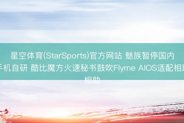 星空体育(StarSports)官方网站 魅族暂停国内手机自研 酷比魔方火速秘书鼓吹Flyme AIOS适配相助