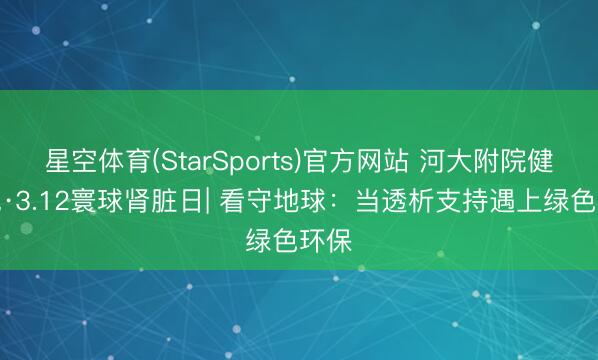 星空体育(StarSports)官方网站 河大附院健康说·3.12寰球肾脏日| 看守地球:当透析支持遇上绿色环保 星空体育(StarSports)官方网站 河大附院健康说·3.12寰球肾脏日| 看守地球:当透析支持遇上绿色环保