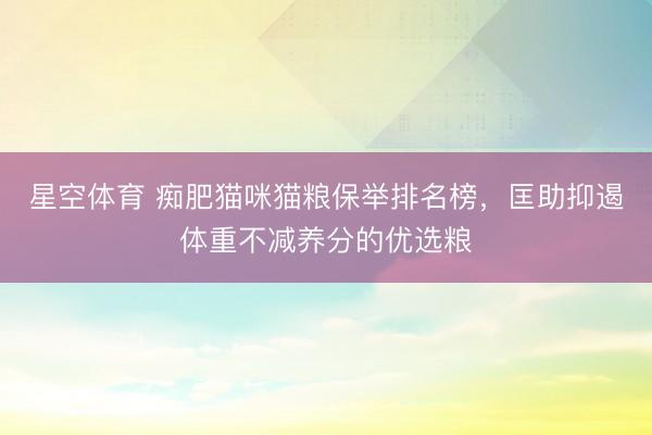 星空体育 痴肥猫咪猫粮保举排名榜，匡助抑遏体重不减养分的优选粮