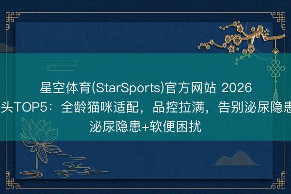 星空体育(StarSports)官方网站 2026高补水猫罐头TOP5：全龄猫咪适配，品控拉满，告别泌尿隐患+软便困扰