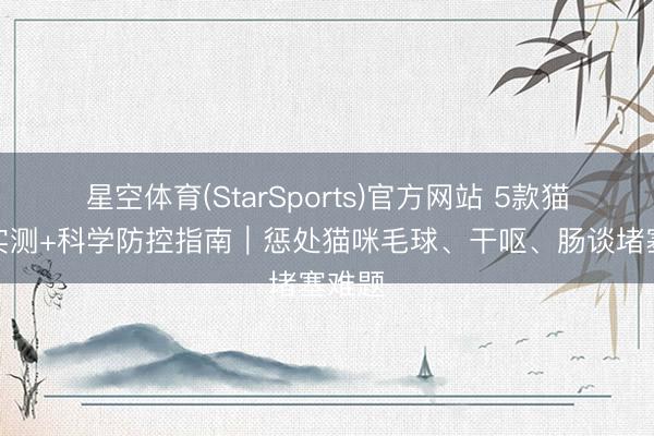 星空体育(StarSports)官方网站 5款猫草片实测+科学防控指南｜惩处猫咪毛球、干呕、肠谈堵塞难题