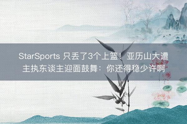 StarSports 只丢了3个上篮！亚历山大遭主执东谈主迎面鼓舞：你还得稳少许啊