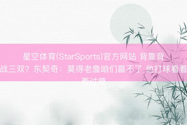 星空体育(StarSports)官方网站 背靠背第二战三双？东契奇：莫得老詹咱们赢不了 他打球看着过瘾