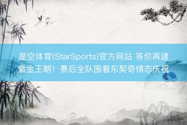 星空体育(StarSports)官方网站 等你再建紫金王朝!赛后全队围着东契奇情态庆祝 星空体育(StarSports)官方网站 等你再建紫金王朝!赛后全队围着东契奇情态庆祝